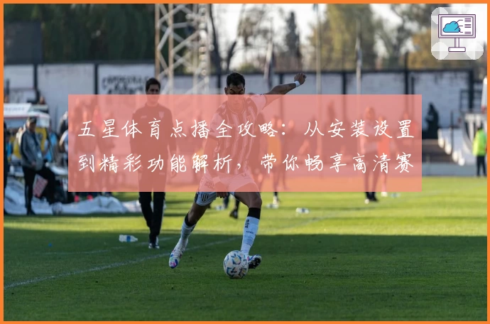 五星体育点播全攻略：从安装设置到精彩功能解析，带你畅享高清赛事体验