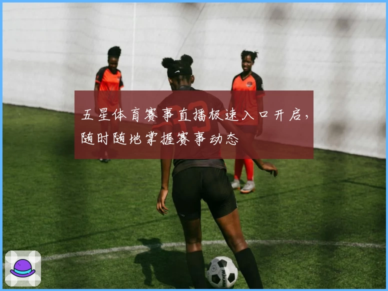 五星体育赛事直播极速入口开启，随时随地掌握赛事动态