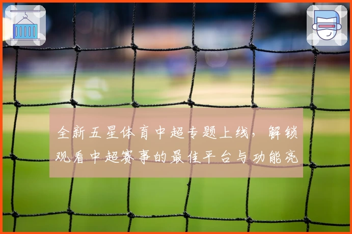 全新五星体育中超专题上线，解锁观看中超赛事的最佳平台与功能亮点