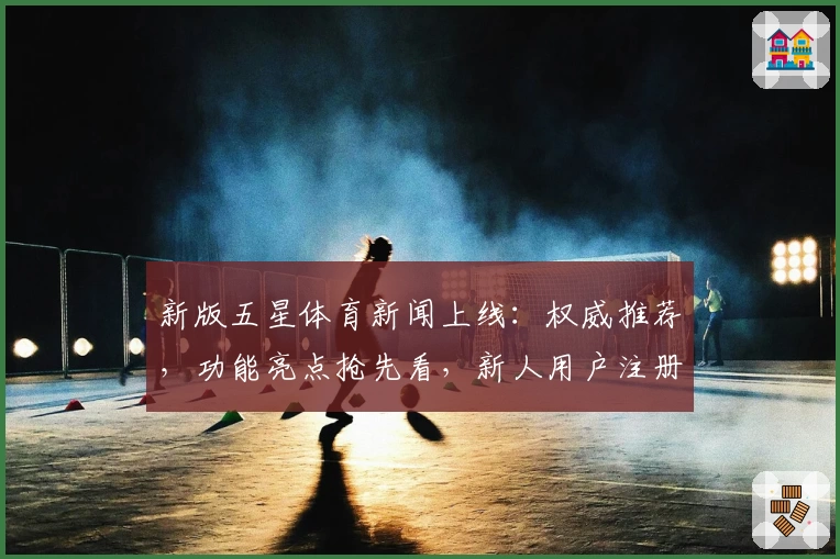 新版五星体育新闻上线：权威推荐，功能亮点抢先看，新人用户注册教程全解