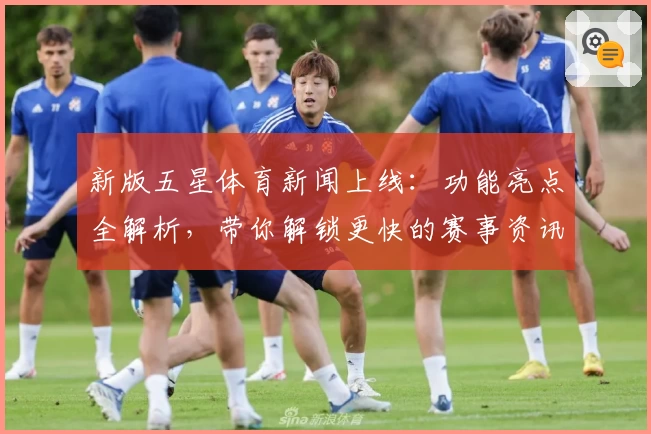 新版五星体育新闻上线：功能亮点全解析，带你解锁更快的赛事资讯获取体验
