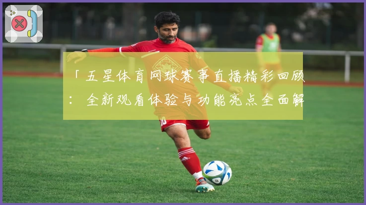「五星体育网球赛事直播精彩回顾：全新观看体验与功能亮点全面解析」