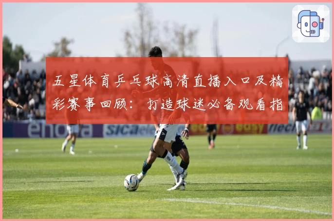 五星体育乒乓球高清直播入口及精彩赛事回顾：打造球迷必备观看指南