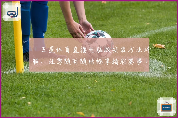 「五星体育直播电脑版安装方法详解，让您随时随地畅享精彩赛事」