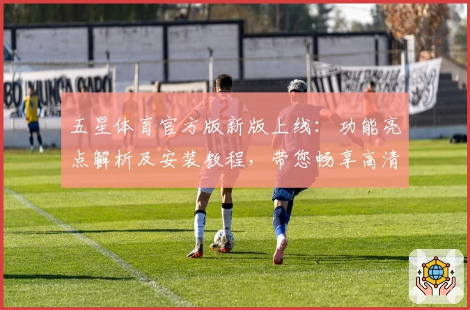 五星体育官方版新版上线：功能亮点解析及安装教程，带您畅享高清赛事体验