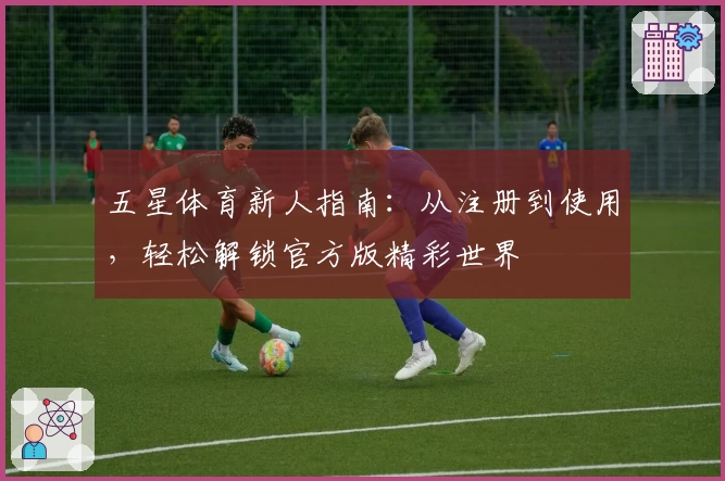 五星体育新人指南：从注册到使用，轻松解锁官方版精彩世界