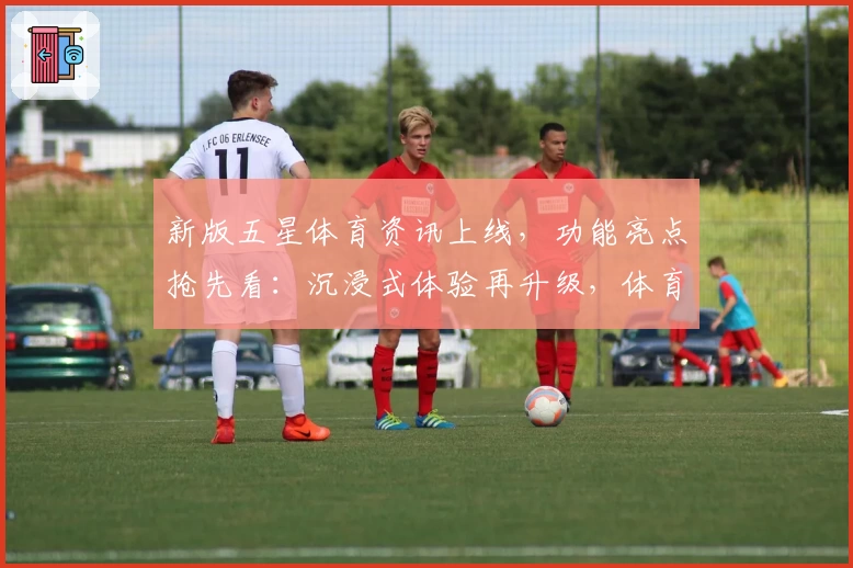 新版五星体育资讯上线，功能亮点抢先看：沉浸式体验再升级，体育迷不可错过