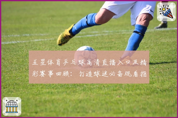 五星体育乒乓球高清直播入口及精彩赛事回顾：打造球迷必备观看指南