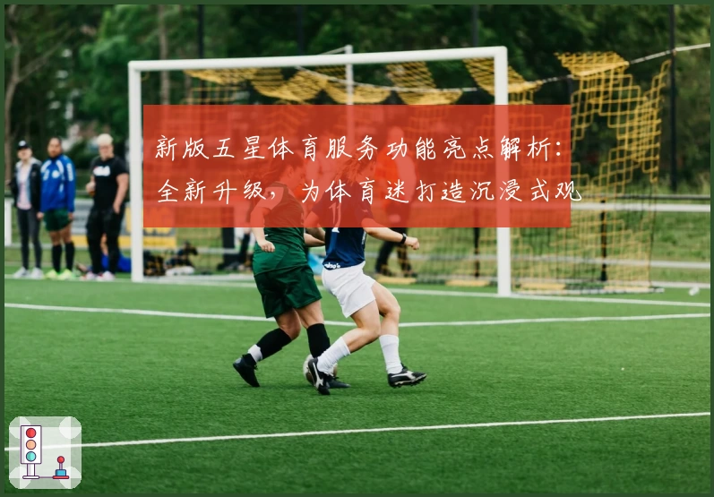 新版五星体育服务功能亮点解析：全新升级，为体育迷打造沉浸式观赛体验