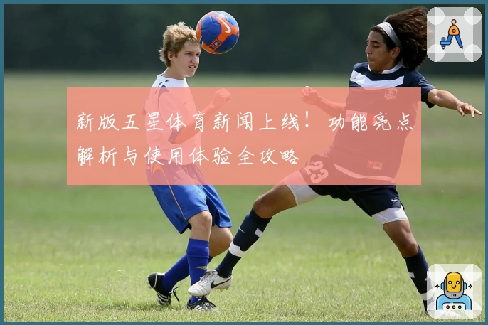 新版五星体育新闻上线!功能亮点解析与使用体验全攻略