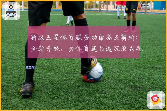 新版五星体育服务功能亮点解析：全新升级，为体育迷打造沉浸式观赛体验