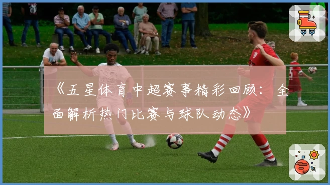 《五星体育中超赛事精彩回顾：全面解析热门比赛与球队动态》