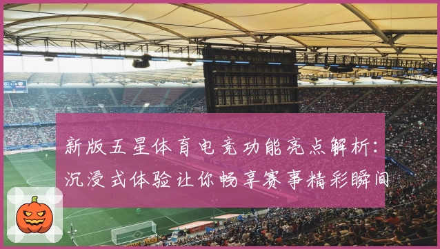 新版五星体育电竞功能亮点解析:沉浸式体验让你畅享赛事精彩瞬间
