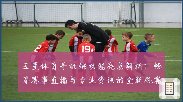 五星体育手机端功能亮点解析：畅享赛事直播与专业资讯的全新观赛体验
