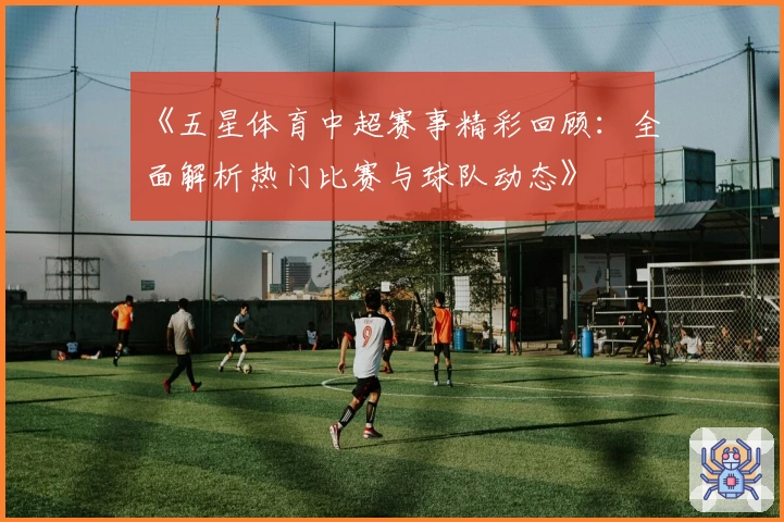 《五星体育中超赛事精彩回顾：全面解析热门比赛与球队动态》