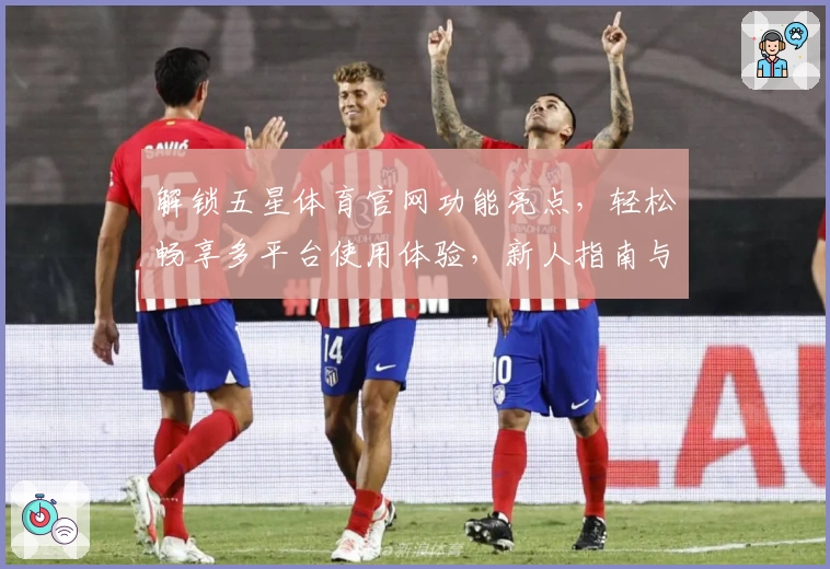 解锁五星体育官网功能亮点，轻松畅享多平台使用体验，新人指南与安装教程全解析