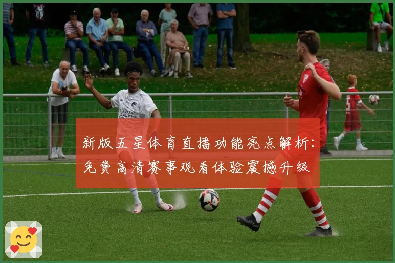 新版五星体育直播功能亮点解析：免费高清赛事观看体验震撼升级