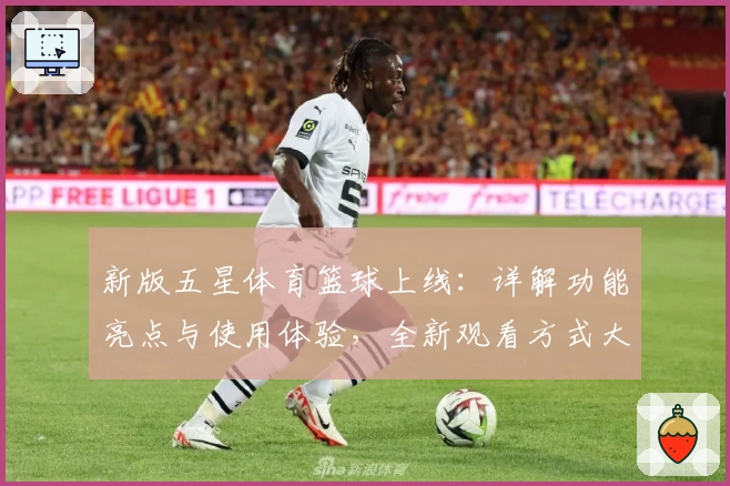 新版五星体育篮球上线：详解功能亮点与使用体验，全新观看方式大揭秘