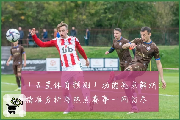 「五星体育预测」功能亮点解析：精准分析与热点赛事一网打尽