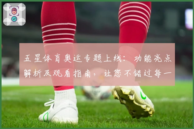 五星体育奥运专题上线：功能亮点解析及观看指南，让您不错过每一场精彩赛事