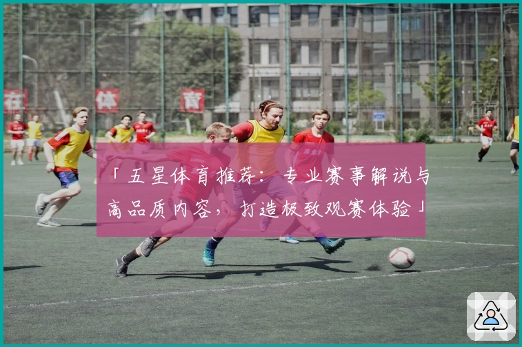 「五星体育推荐：专业赛事解说与高品质内容，打造极致观赛体验」