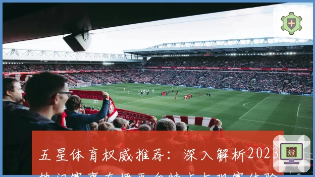 五星体育权威推荐：深入解析2023热门赛事直播平台特点与观赛体验