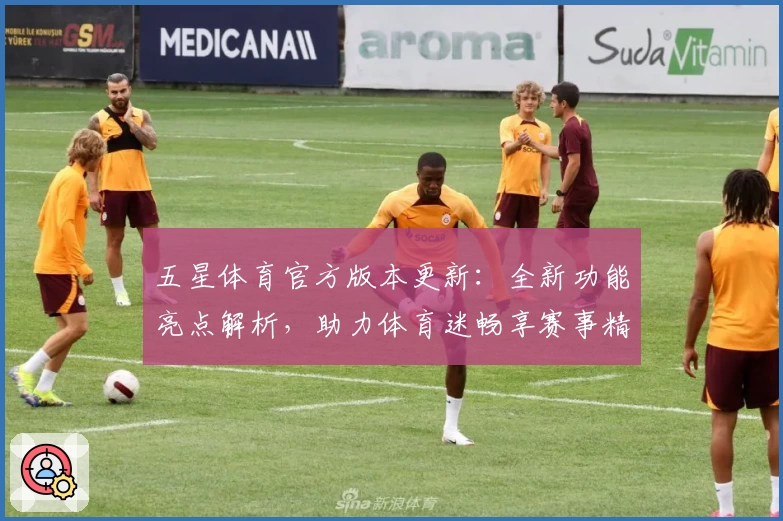 五星体育官方版本更新：全新功能亮点解析，助力体育迷畅享赛事精彩体验