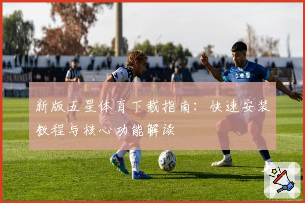 新版五星体育下载指南：快速安装教程与核心功能解读