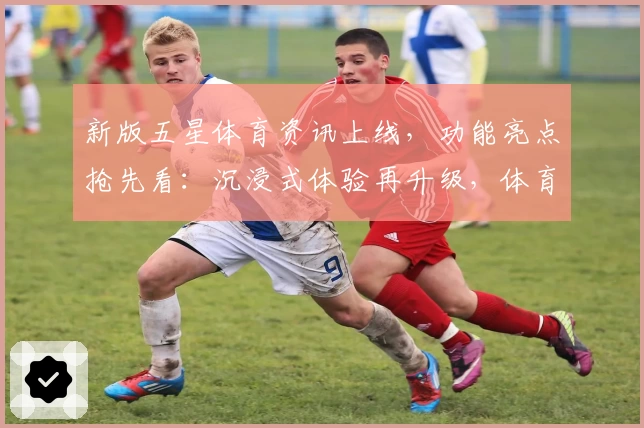 新版五星体育资讯上线，功能亮点抢先看：沉浸式体验再升级，体育迷不可错过