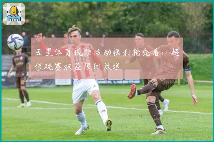 五星体育视频活动福利抢先看，超值观赛权益限时放送