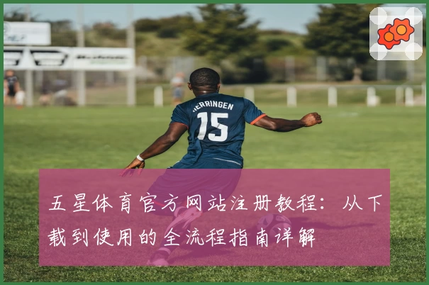 五星体育官方网站注册教程:从下载到使用的全流程指南详解
