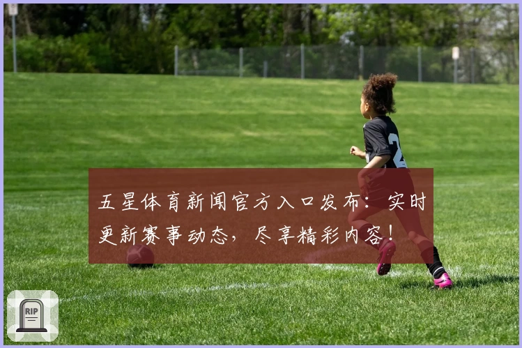 五星体育新闻官方入口发布：实时更新赛事动态，尽享精彩内容！