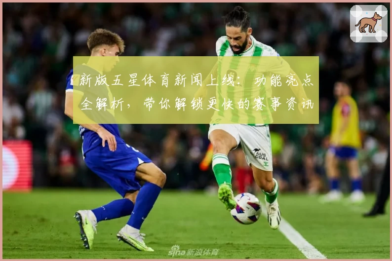 新版五星体育新闻上线：功能亮点全解析，带你解锁更快的赛事资讯获取体验