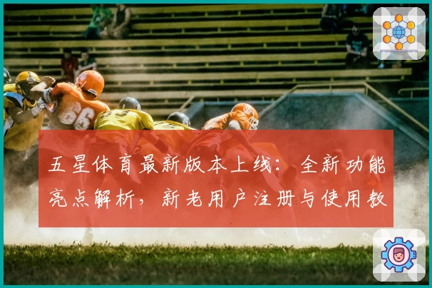 五星体育最新版本上线：全新功能亮点解析，新老用户注册与使用教程大盘点